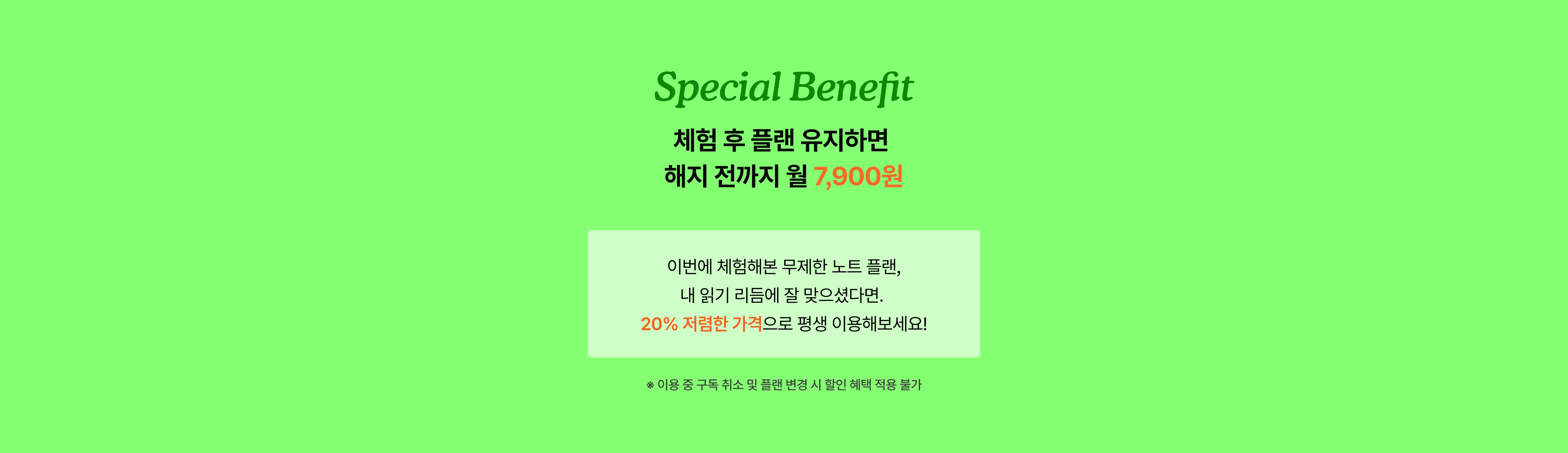 Special Benefit — 체험 후 플랜 유지하면 해지 전까지 월 7,900원. 이번에 체험해본 무제한 노트 플랜, 내 읽기 리듬에 잘 맞으셨다면 20% 저렴한 가격으로 평생 이용해보세요! ※ 이용 중 구독 취소 및 플랜 변경 시 할인 혜택 적용 불가